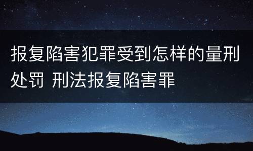 报复陷害犯罪受到怎样的量刑处罚 刑法报复陷害罪