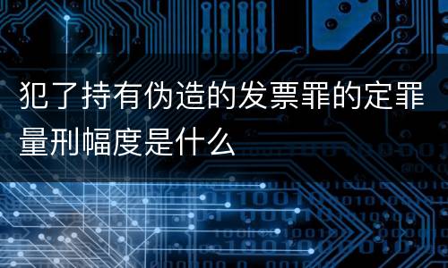 犯了持有伪造的发票罪的定罪量刑幅度是什么