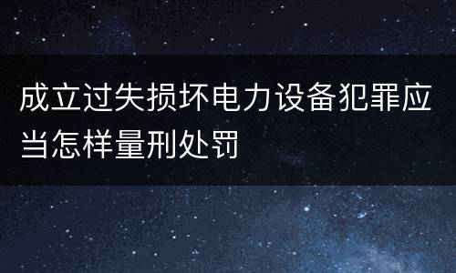 成立过失损坏电力设备犯罪应当怎样量刑处罚