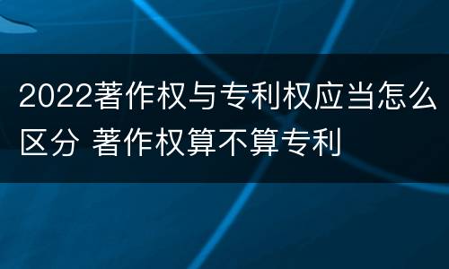 2022著作权与专利权应当怎么区分 著作权算不算专利