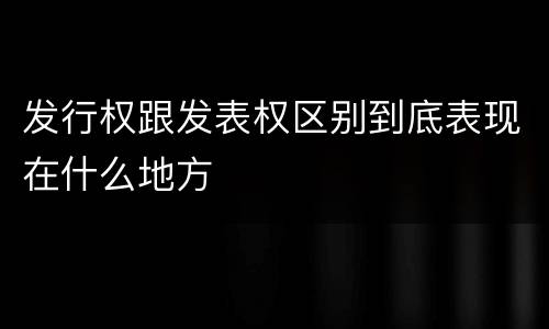 发行权跟发表权区别到底表现在什么地方