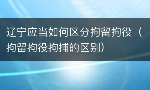 辽宁应当如何区分拘留拘役（拘留拘役拘捕的区别）