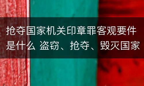 抢夺国家机关印章罪客观要件是什么 盗窃、抢夺、毁灭国家机关公文、证件、印章罪