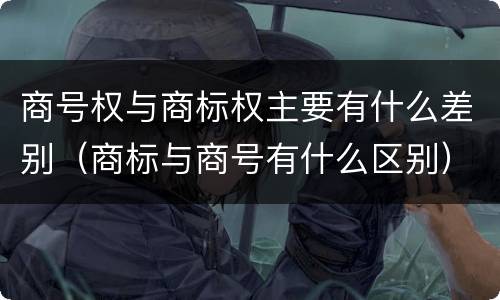 商号权与商标权主要有什么差别（商标与商号有什么区别）