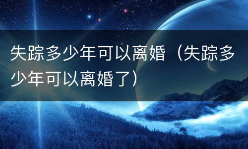 失踪多少年可以离婚（失踪多少年可以离婚了）