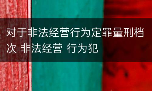 对于非法经营行为定罪量刑档次 非法经营 行为犯