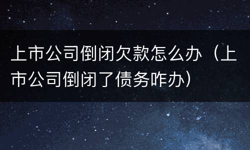 上市公司倒闭欠款怎么办（上市公司倒闭了债务咋办）