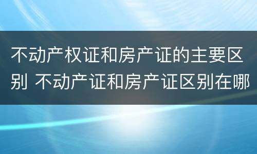 不动产权证和房产证的主要区别 不动产证和房产证区别在哪