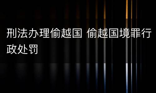 刑法办理偷越国 偷越国境罪行政处罚