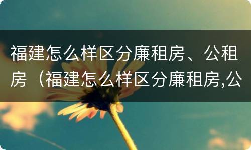 福建怎么样区分廉租房、公租房（福建怎么样区分廉租房,公租房呢）