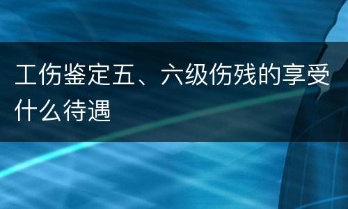 工伤鉴定五、六级伤残的享受什么待遇