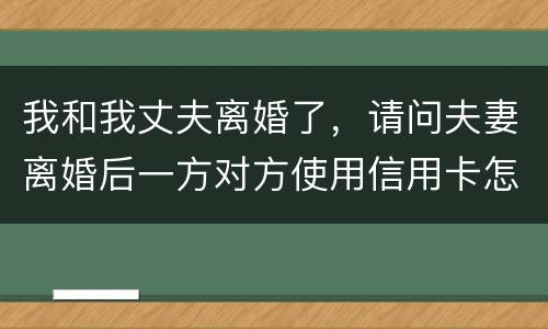 我和我丈夫离婚了，请问夫妻离婚后一方对方使用信用卡怎么办