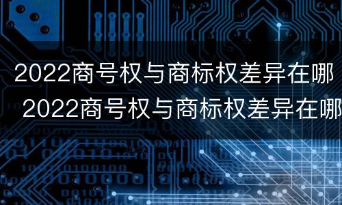 2022商号权与商标权差异在哪 2022商号权与商标权差异在哪查