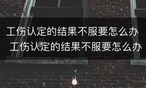 工伤认定的结果不服要怎么办 工伤认定的结果不服要怎么办呢