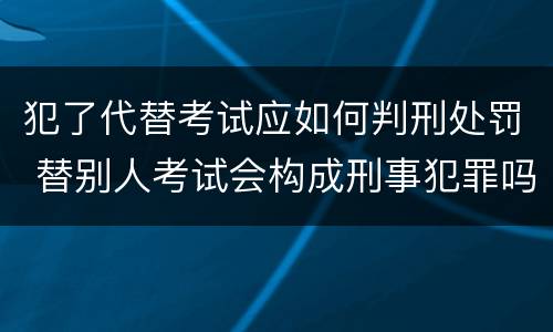 犯了代替考试应如何判刑处罚 替别人考试会构成刑事犯罪吗
