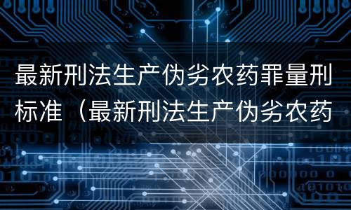 最新刑法生产伪劣农药罪量刑标准（最新刑法生产伪劣农药罪量刑标准是）