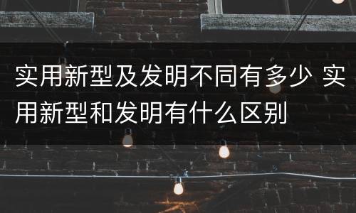 实用新型及发明不同有多少 实用新型和发明有什么区别