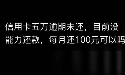 信用卡五万逾期未还，目前没能力还款，每月还100元可以吗