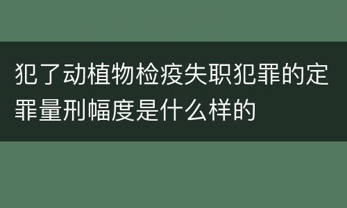 犯了动植物检疫失职犯罪的定罪量刑幅度是什么样的