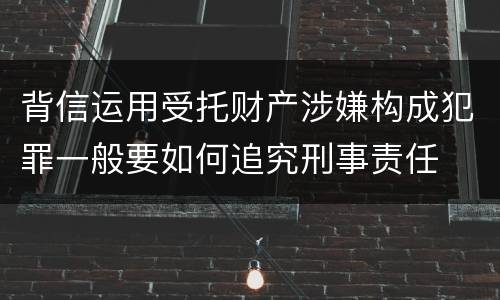 背信运用受托财产涉嫌构成犯罪一般要如何追究刑事责任