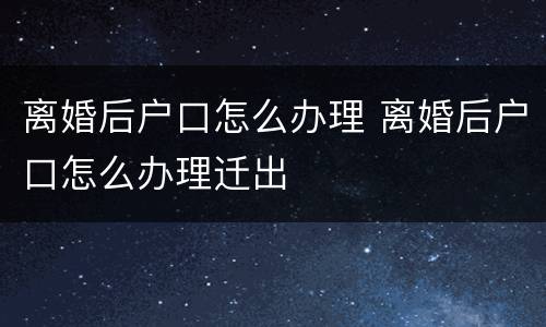 离婚后户口怎么办理 离婚后户口怎么办理迁出