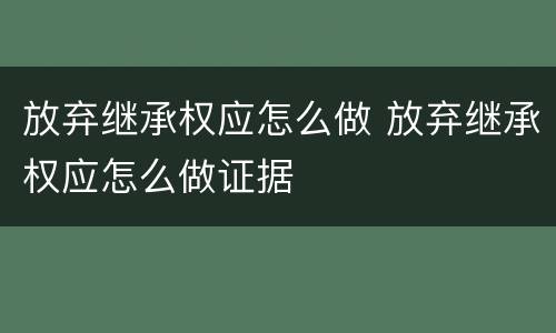 放弃继承权应怎么做 放弃继承权应怎么做证据