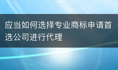 应当如何选择专业商标申请首选公司进行代理