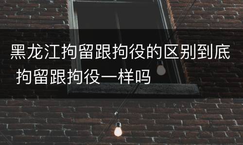 黑龙江拘留跟拘役的区别到底 拘留跟拘役一样吗