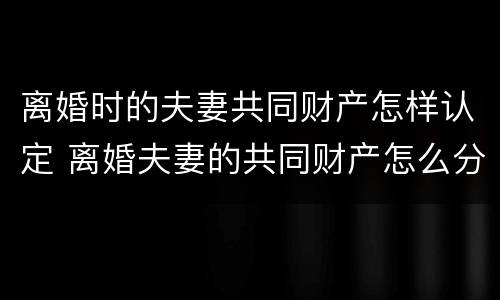 离婚时的夫妻共同财产怎样认定 离婚夫妻的共同财产怎么分