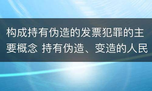 构成持有伪造的发票犯罪的主要概念 持有伪造、变造的人民币,应当及时上交到