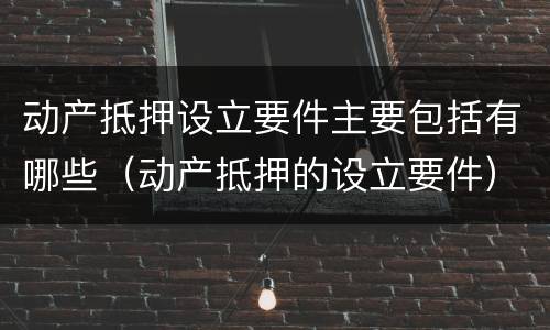 动产抵押设立要件主要包括有哪些（动产抵押的设立要件）