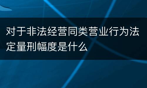 对于非法经营同类营业行为法定量刑幅度是什么