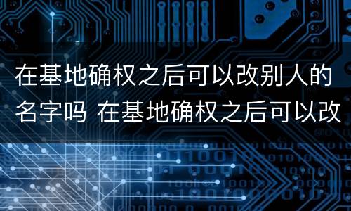在基地确权之后可以改别人的名字吗 在基地确权之后可以改别人的名字吗怎么改