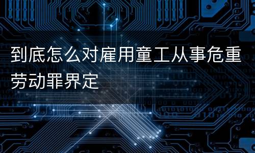 到底怎么对雇用童工从事危重劳动罪界定