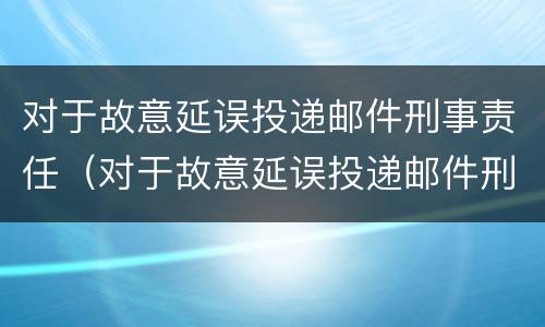 对于故意延误投递邮件刑事责任（对于故意延误投递邮件刑事责任的认定）