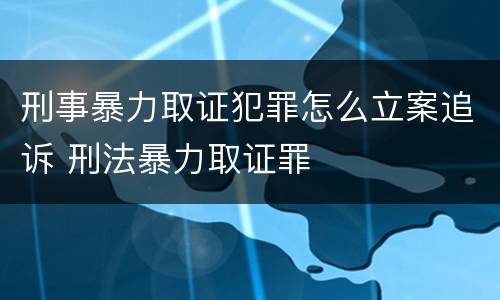 刑事暴力取证犯罪怎么立案追诉 刑法暴力取证罪