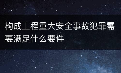 构成工程重大安全事故犯罪需要满足什么要件