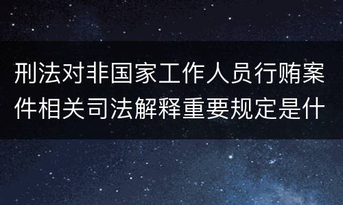 刑法对非国家工作人员行贿案件相关司法解释重要规定是什么