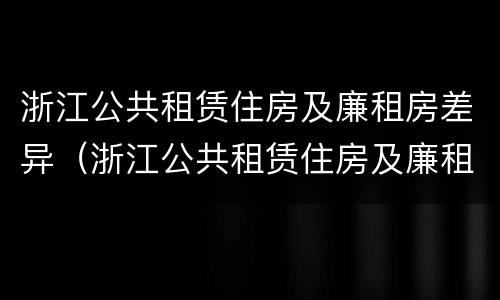 浙江公共租赁住房及廉租房差异（浙江公共租赁住房及廉租房差异原因）
