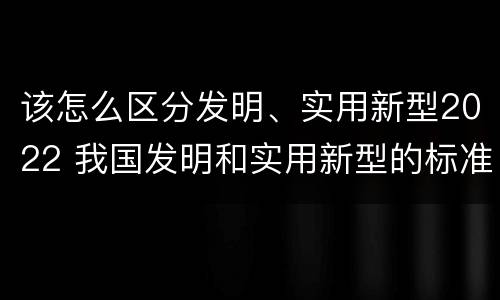 该怎么区分发明、实用新型2022 我国发明和实用新型的标准