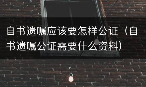 自书遗嘱应该要怎样公证（自书遗嘱公证需要什么资料）