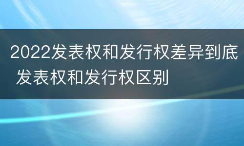 2022发表权和发行权差异到底 发表权和发行权区别