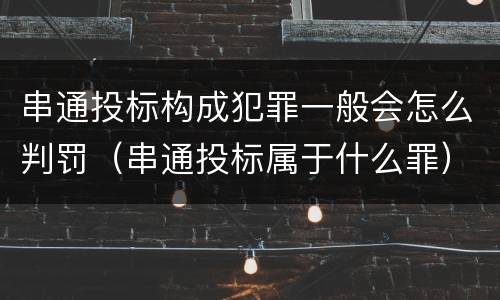 串通投标构成犯罪一般会怎么判罚（串通投标属于什么罪）