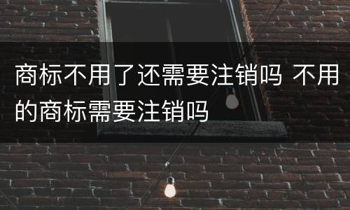商标不用了还需要注销吗 不用的商标需要注销吗