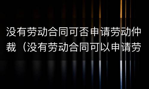 没有劳动合同可否申请劳动仲裁（没有劳动合同可以申请劳动仲裁吗）
