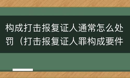 构成打击报复证人通常怎么处罚（打击报复证人罪构成要件）
