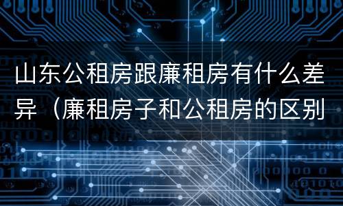山东公租房跟廉租房有什么差异（廉租房子和公租房的区别）