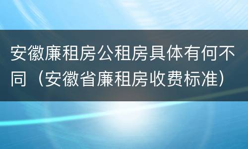 安徽廉租房公租房具体有何不同（安徽省廉租房收费标准）