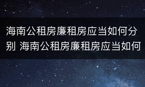 海南公租房廉租房应当如何分别 海南公租房廉租房应当如何分别申请入住