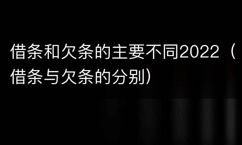 借条和欠条的主要不同2022（借条与欠条的分别）